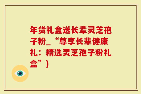 年货礼盒送长辈灵芝孢子粉_“尊享长辈健康礼：精选灵芝孢子粉礼盒”)