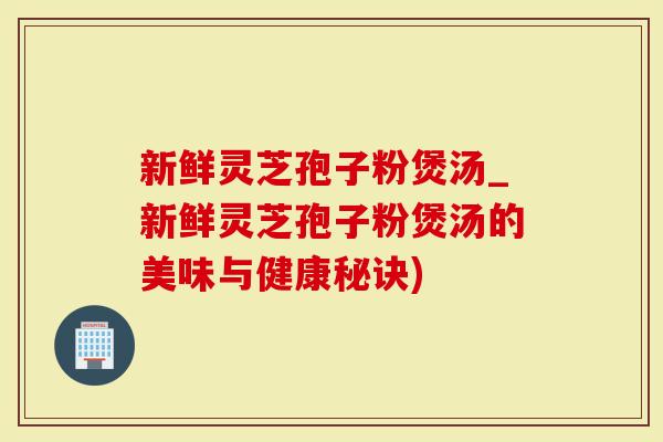 新鲜灵芝孢子粉煲汤_新鲜灵芝孢子粉煲汤的美味与健康秘诀)