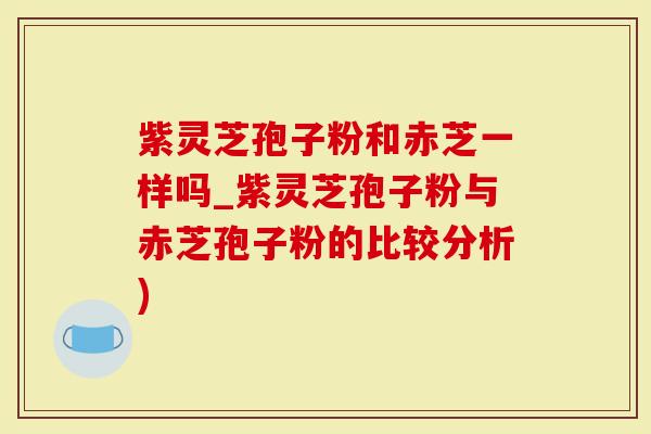 紫灵芝孢子粉和赤芝一样吗_紫灵芝孢子粉与赤芝孢子粉的比较分析)