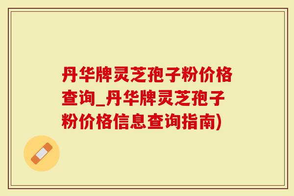 丹华牌灵芝孢子粉价格查询_丹华牌灵芝孢子粉价格信息查询指南)