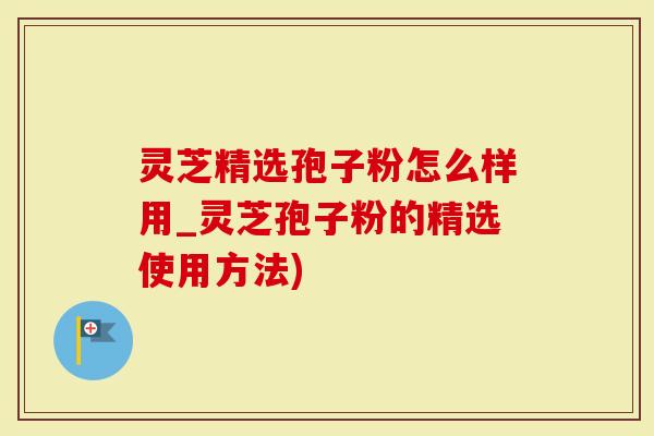 灵芝精选孢子粉怎么样用_灵芝孢子粉的精选使用方法)