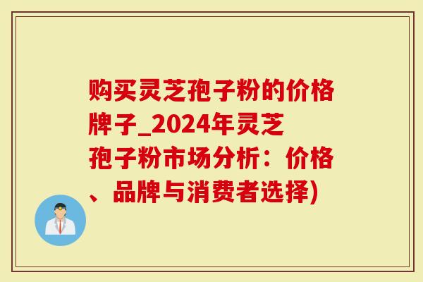 购买灵芝孢子粉的价格牌子_2024年灵芝孢子粉市场分析：价格、品牌与消费者选择)