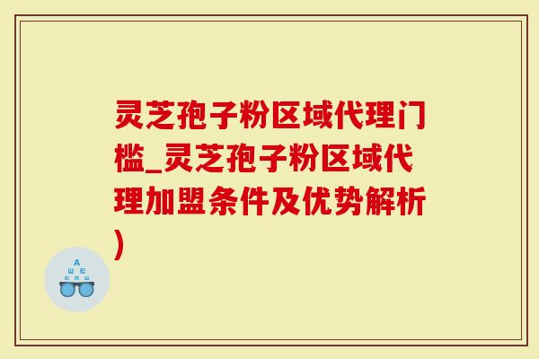 灵芝孢子粉区域代理门槛_灵芝孢子粉区域代理加盟条件及优势解析)