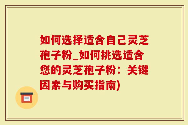 如何选择适合自己灵芝孢子粉_如何挑选适合您的灵芝孢子粉：关键因素与购买指南)