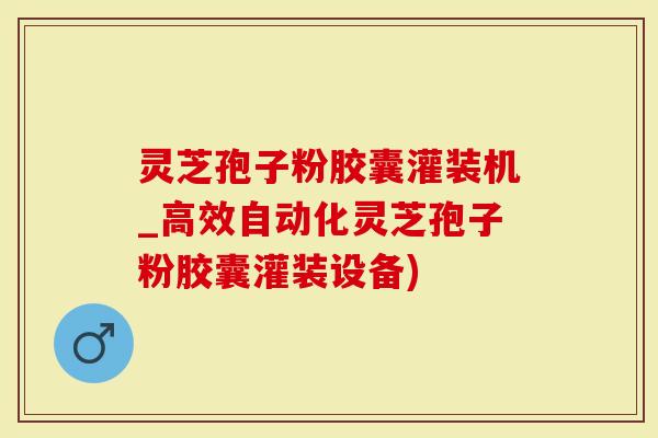 灵芝孢子粉胶囊灌装机_高效自动化灵芝孢子粉胶囊灌装设备)