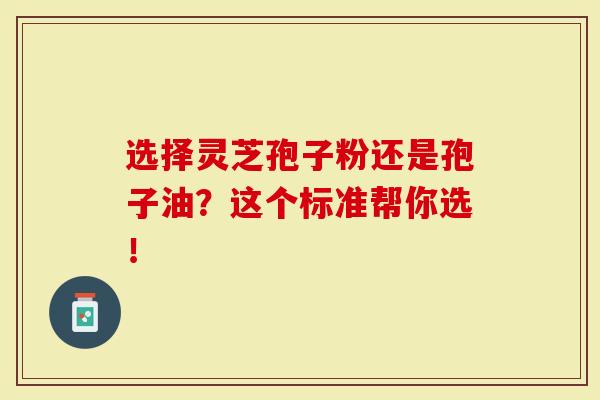 选择灵芝孢子粉还是孢子油？这个标准帮你选！