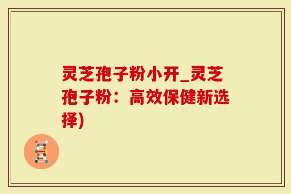 灵芝孢子粉小开_灵芝孢子粉：高效保健新选择)