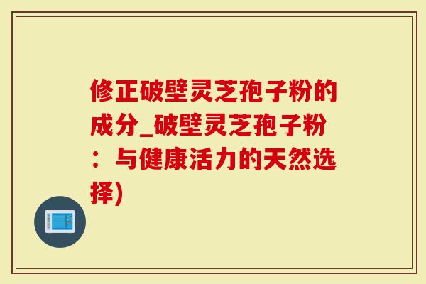 修正破壁灵芝孢子粉的成分_破壁灵芝孢子粉：与健康活力的天然选择)