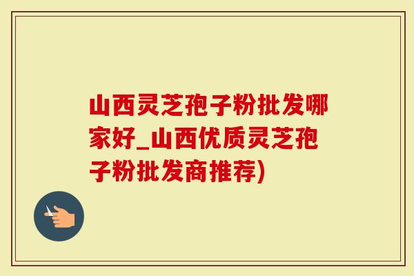 山西灵芝孢子粉批发哪家好_山西优质灵芝孢子粉批发商推荐)