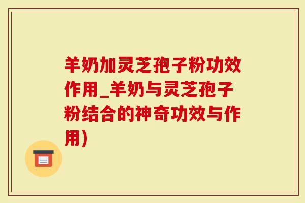 羊奶加灵芝孢子粉功效作用_羊奶与灵芝孢子粉结合的神奇功效与作用)