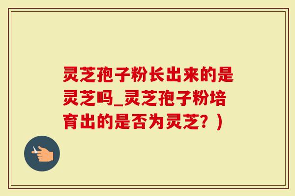 灵芝孢子粉长出来的是灵芝吗_灵芝孢子粉培育出的是否为灵芝？)