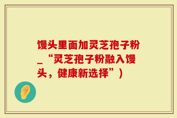 馒头里面加灵芝孢子粉_“灵芝孢子粉融入馒头，健康新选择”)