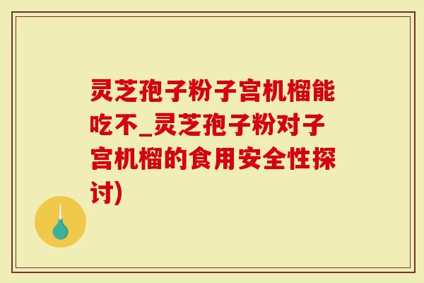 灵芝孢子粉子宫机榴能吃不_灵芝孢子粉对子宫机榴的食用安全性探讨)