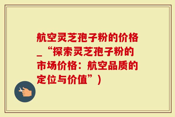 航空灵芝孢子粉的价格_“探索灵芝孢子粉的市场价格：航空品质的定位与价值”)