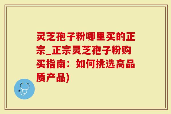 灵芝孢子粉哪里买的正宗_正宗灵芝孢子粉购买指南：如何挑选高品质产品)