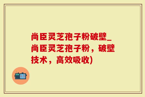 尚臣灵芝孢子粉破壁_尚臣灵芝孢子粉，破壁技术，高效吸收)