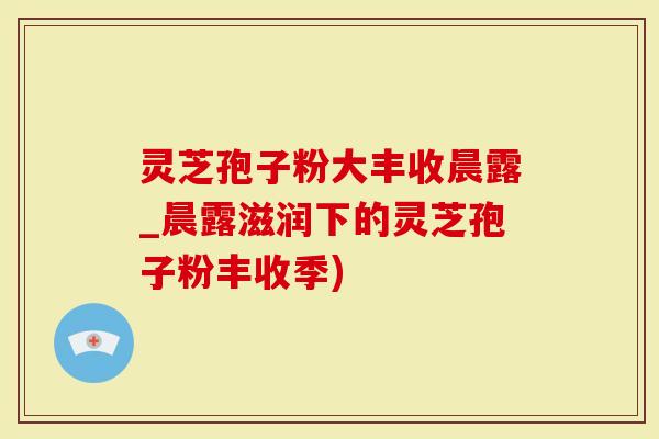 灵芝孢子粉大丰收晨露_晨露滋润下的灵芝孢子粉丰收季)