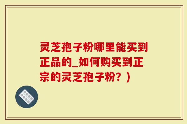 灵芝孢子粉哪里能买到正品的_如何购买到正宗的灵芝孢子粉？)