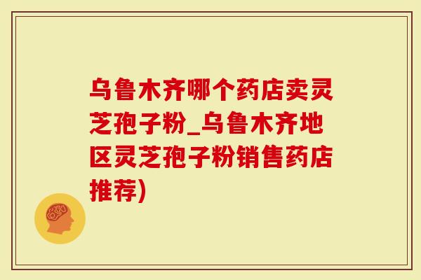 乌鲁木齐哪个药店卖灵芝孢子粉_乌鲁木齐地区灵芝孢子粉销售药店推荐)