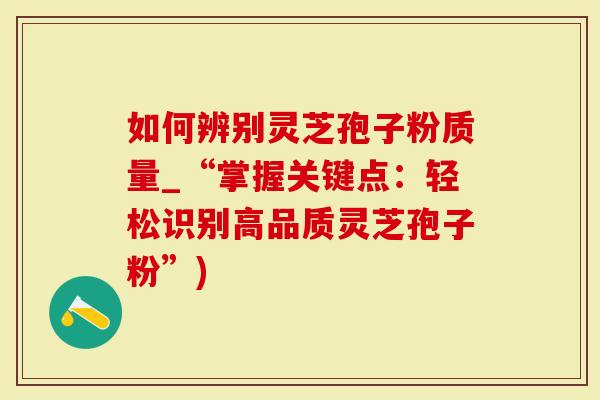 如何辨别灵芝孢子粉质量_“掌握关键点：轻松识别高品质灵芝孢子粉”)