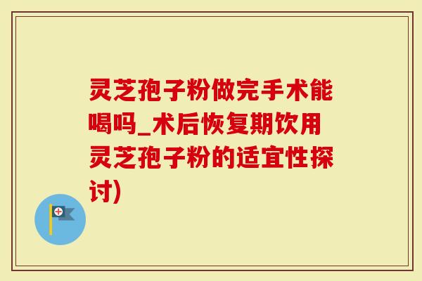 灵芝孢子粉做完手术能喝吗_术后恢复期饮用灵芝孢子粉的适宜性探讨)