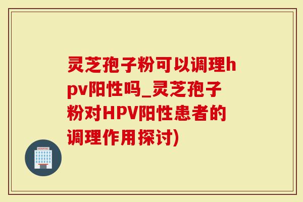 灵芝孢子粉可以调理hpv阳性吗_灵芝孢子粉对HPV阳性患者的调理作用探讨)