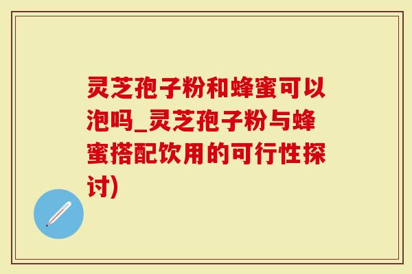 灵芝孢子粉和蜂蜜可以泡吗_灵芝孢子粉与蜂蜜搭配饮用的可行性探讨)