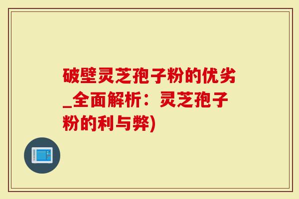 破壁灵芝孢子粉的优劣_全面解析：灵芝孢子粉的利与弊)