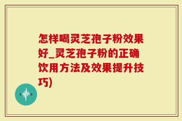 怎样喝灵芝孢子粉效果好_灵芝孢子粉的正确饮用方法及效果提升技巧)