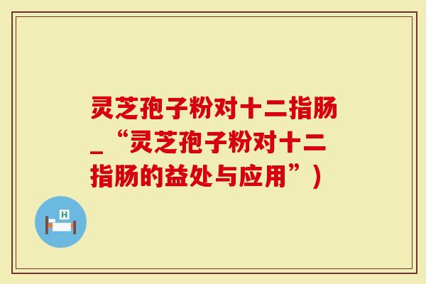 灵芝孢子粉对十二指肠_“灵芝孢子粉对十二指肠的益处与应用”)