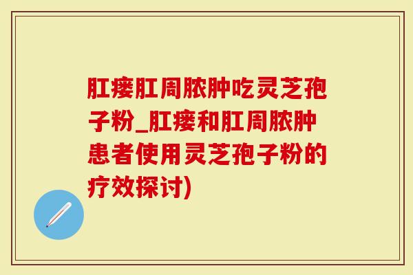 肛瘘肛周脓肿吃灵芝孢子粉_肛瘘和肛周脓肿患者使用灵芝孢子粉的疗效探讨)