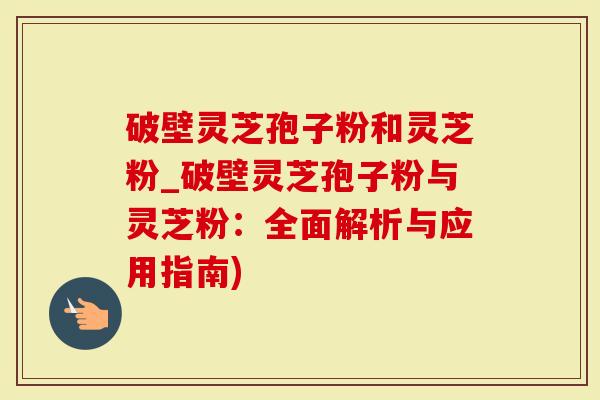 破壁灵芝孢子粉和灵芝粉_破壁灵芝孢子粉与灵芝粉：全面解析与应用指南)