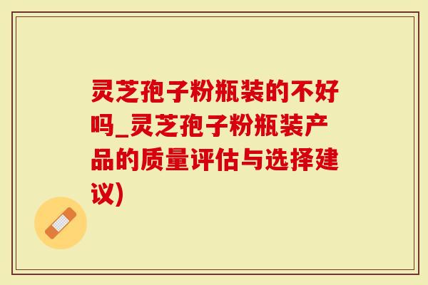 灵芝孢子粉瓶装的不好吗_灵芝孢子粉瓶装产品的质量评估与选择建议)