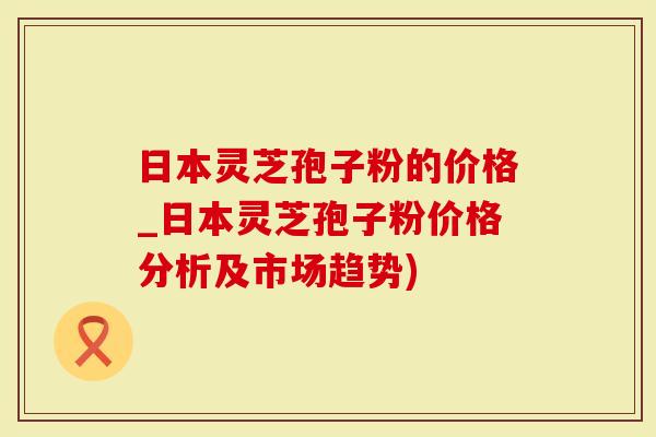 日本灵芝孢子粉的价格_日本灵芝孢子粉价格分析及市场趋势)