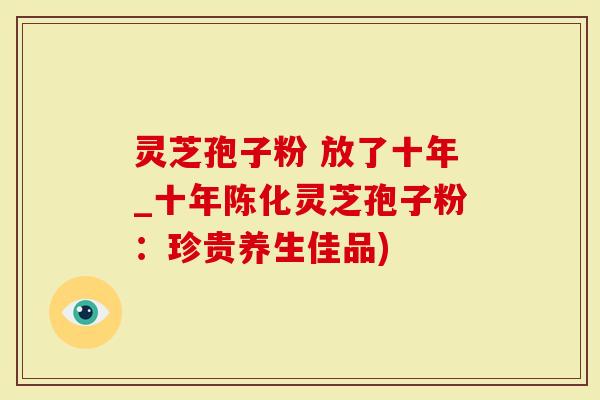 灵芝孢子粉 放了十年_十年陈化灵芝孢子粉：珍贵养生佳品)