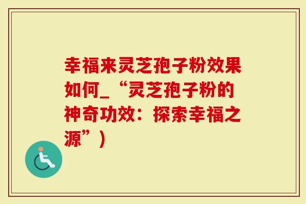 幸福来灵芝孢子粉效果如何_“灵芝孢子粉的神奇功效：探索幸福之源”)