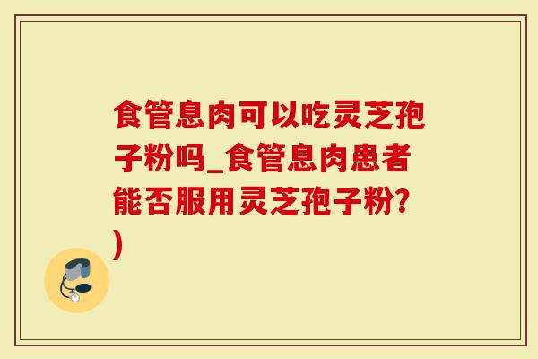 食管息肉可以吃灵芝孢子粉吗_食管息肉患者能否服用灵芝孢子粉？)