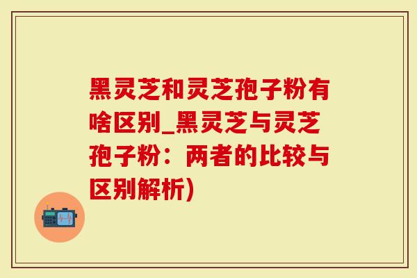 黑灵芝和灵芝孢子粉有啥区别_黑灵芝与灵芝孢子粉：两者的比较与区别解析)