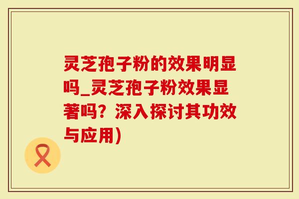 灵芝孢子粉的效果明显吗_灵芝孢子粉效果显著吗？深入探讨其功效与应用)