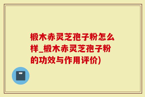 椴木赤灵芝孢子粉怎么样_椴木赤灵芝孢子粉的功效与作用评价)