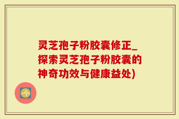 灵芝孢子粉胶囊修正_探索灵芝孢子粉胶囊的神奇功效与健康益处)