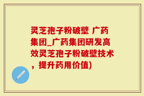 灵芝孢子粉破壁 广药集团_广药集团研发高效灵芝孢子粉破壁技术，提升药用价值)