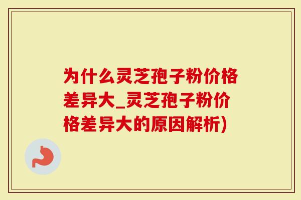 为什么灵芝孢子粉价格差异大_灵芝孢子粉价格差异大的原因解析)