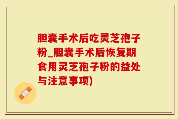 胆囊手术后吃灵芝孢子粉_胆囊手术后恢复期食用灵芝孢子粉的益处与注意事项)