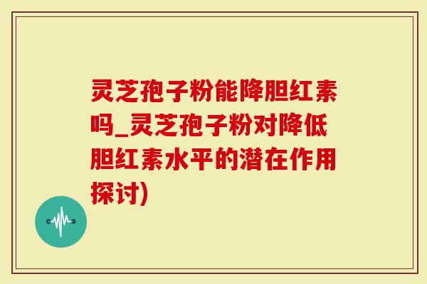 灵芝孢子粉能降胆红素吗_灵芝孢子粉对降低胆红素水平的潜在作用探讨)