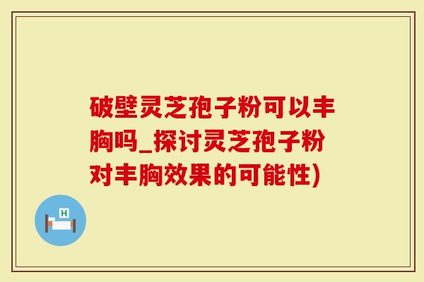 破壁灵芝孢子粉可以丰胸吗_探讨灵芝孢子粉对丰胸效果的可能性)