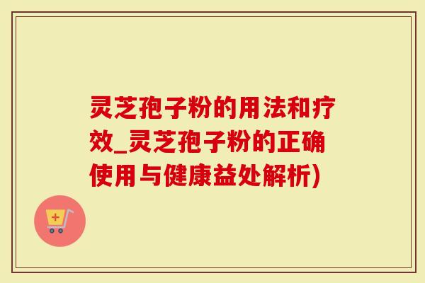 灵芝孢子粉的用法和疗效_灵芝孢子粉的正确使用与健康益处解析)