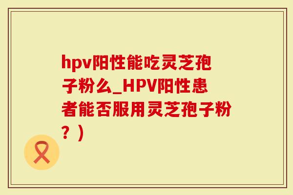 hpv阳性能吃灵芝孢子粉么_HPV阳性患者能否服用灵芝孢子粉？)