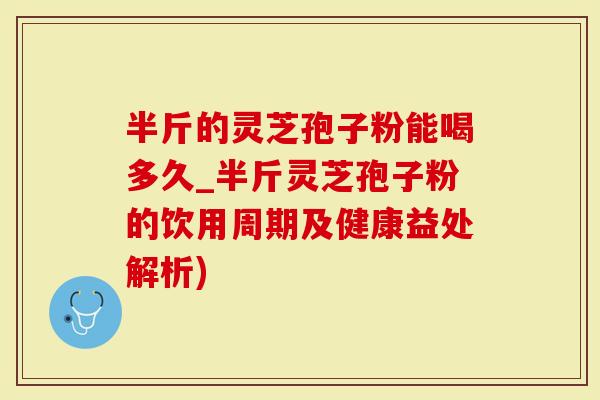 半斤的灵芝孢子粉能喝多久_半斤灵芝孢子粉的饮用周期及健康益处解析)