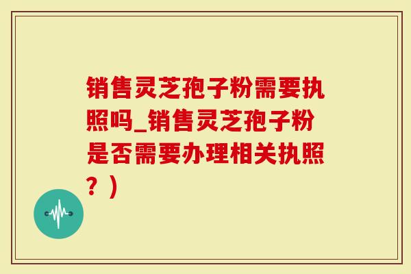 销售灵芝孢子粉需要执照吗_销售灵芝孢子粉是否需要办理相关执照？)